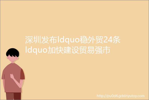 深圳发布ldquo稳外贸24条ldquo加快建设贸易强市